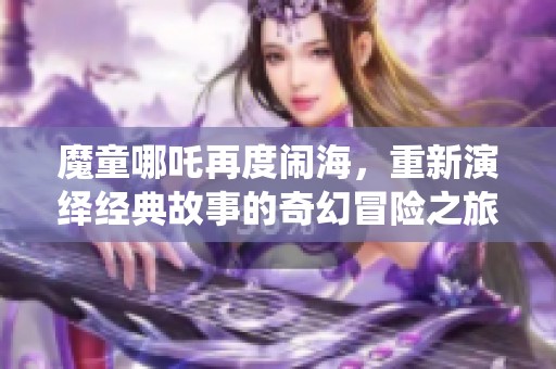 魔童哪吒再度闹海，重新演绎经典故事的奇幻冒险之旅