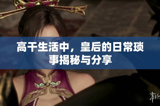 高干生活中，皇后的日常琐事揭秘与分享