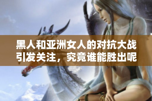 黑人和亚洲女人的对抗大战引发关注，究竟谁能胜出呢