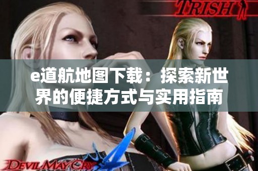 e道航地图下载：探索新世界的便捷方式与实用指南