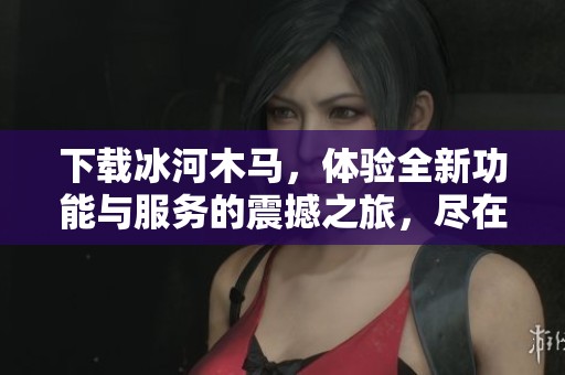 下载冰河木马，体验全新功能与服务的震撼之旅，尽在此处！