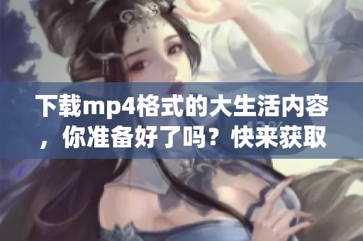 下载mp4格式的大生活内容，你准备好了吗？快来获取精彩的视频吧！
