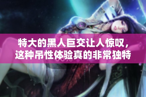特大的黑人巨交让人惊叹，这种吊性体验真的非常独特。