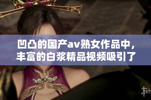 凹凸的国产**熟女作品中，丰富的白浆精品视频吸引了众多观众的关注