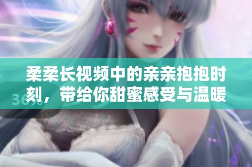 柔柔长视频中的亲亲抱抱时刻，带给你甜蜜感受与温暖体验！