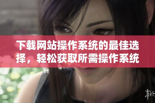 下载网站操作系统的最佳选择，轻松获取所需操作系统资源