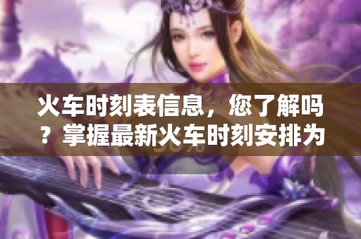 火车时刻表信息，您了解吗？掌握最新火车时刻安排为您出行保驾护航