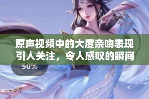 原声视频中的大度亲吻表现引人关注，令人感叹的瞬间在这里揭晓