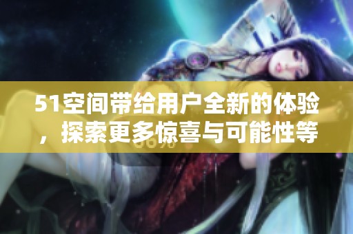 51空间带给用户全新的体验，探索更多惊喜与可能性等你发现