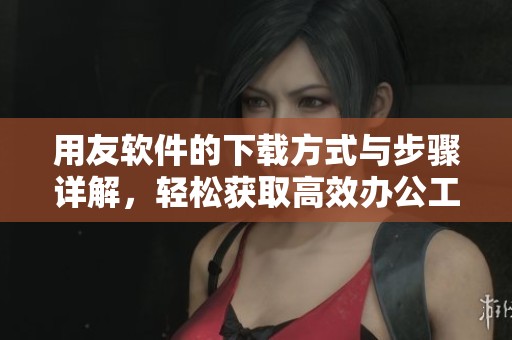 用友软件的下载方式与步骤详解，轻松获取高效办公工具