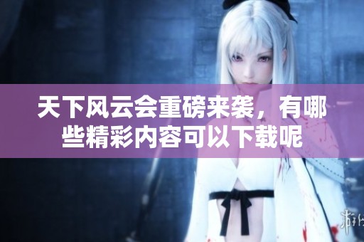 天下风云会重磅来袭，有哪些精彩内容可以下载呢