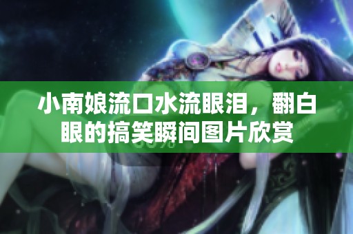 小南娘流口水流眼泪，翻白眼的搞笑瞬间图片欣赏