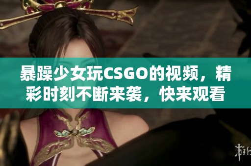 暴躁少女玩CSGO的视频，精彩时刻不断来袭，快来观看吧！