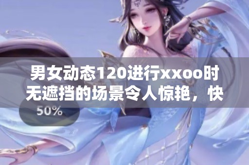 男女动态120进行xxoo时无遮挡的场景令人惊艳，快来一阅精彩吧
