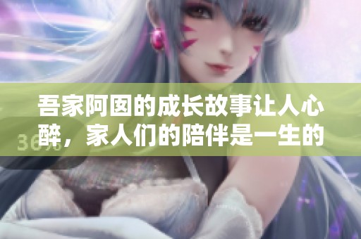 吾家阿囡的成长故事让人心醉，家人们的陪伴是一生的幸福