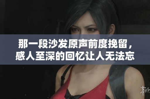 那一段沙发原声前度挽留，感人至深的回忆让人无法忘怀
