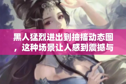 黑人猛烈进出到抽搐动态图，这种场景让人感到震撼与不可思议。