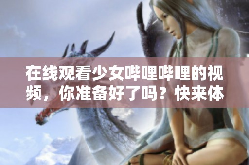 在线观看少女哔哩哔哩的视频，你准备好了吗？快来体验吧！