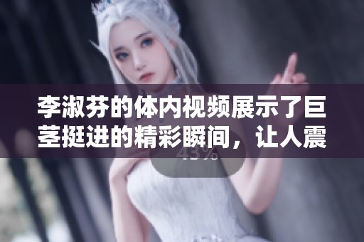 李淑芬的体内视频展示了巨茎挺进的精彩瞬间，让人震撼不已
