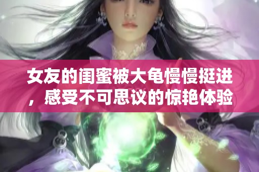 女友的闺蜜被大龟慢慢挺进，感受不可思议的惊艳体验