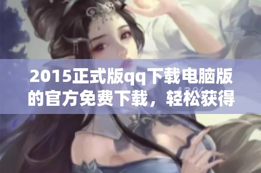 2015正式版qq下载电脑版的官方免费下载，轻松获得最新版本使用体验
