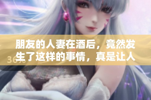 朋友的人妻在酒后，竟然发生了这样的事情，真是让人震惊