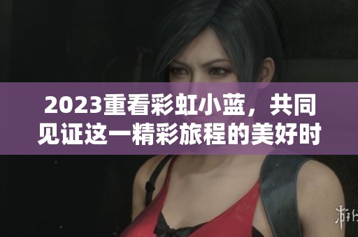 2023重看彩虹小蓝，共同见证这一精彩旅程的美好时光
