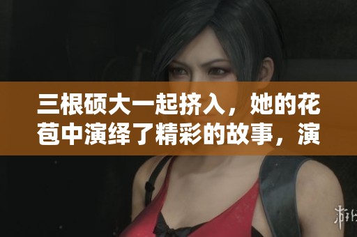三根硕大一起挤入，她的花苞中演绎了精彩的故事，演员表值得一看