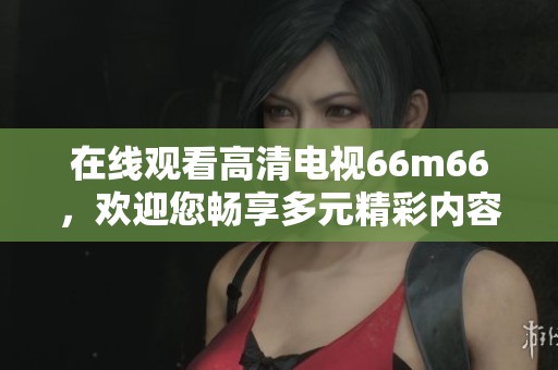 在线观看高清电视66m66，欢迎您畅享多元精彩内容！