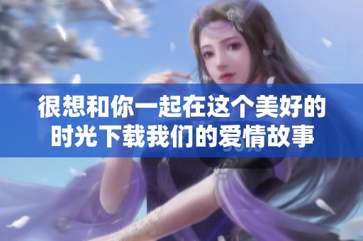 很想和你一起在这个美好的时光下载我们的爱情故事