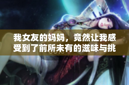 我女友的妈妈，竟然让我感受到了前所未有的滋味与挑战。