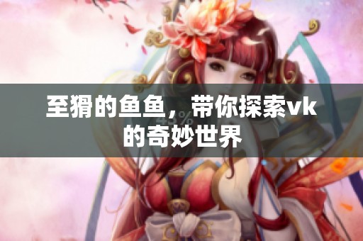 至猾的鱼鱼，带你探索vk的奇妙世界