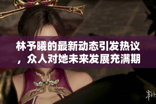 林予曦的最新动态引发热议，众人对她未来发展充满期待