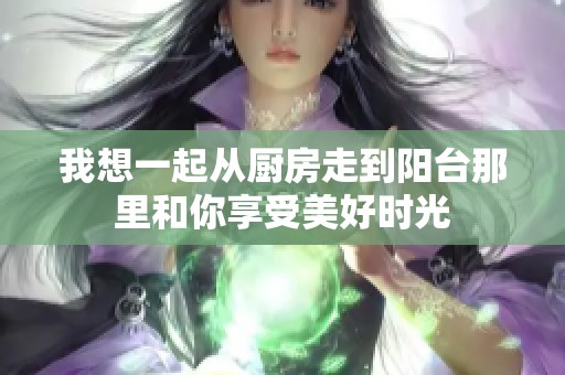 我想一起从厨房走到阳台那里和你享受美好时光