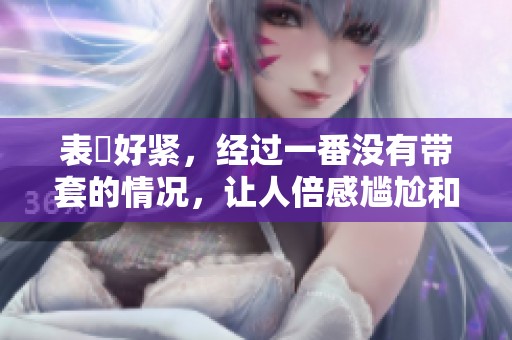 表妺好紧，经过一番没有带套的情况，让人倍感尴尬和无奈。