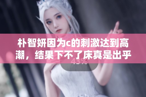 朴智妍因为c的刺激达到高潮，结果下不了床真是出乎意料