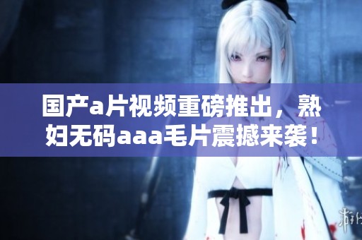 国产**视频重磅推出，****aaa**震撼来袭！
