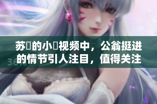 苏玥的小泬视频中，公翁挺进的情节引人注目，值得关注与讨论。