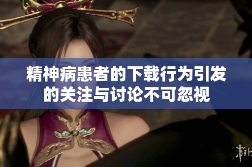 精神病患者的下载行为引发的关注与讨论不可忽视