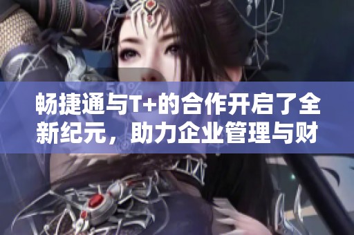 畅捷通与T+的合作开启了全新纪元，助力企业管理与财务提升