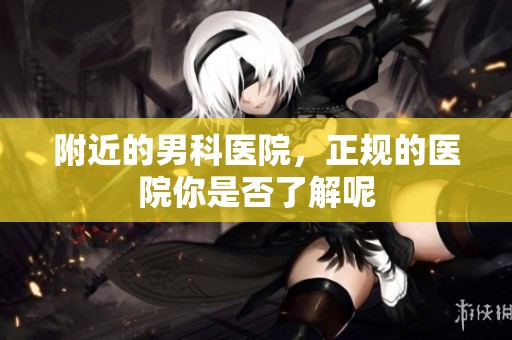 附近的男科医院，正规的医院你是否了解呢