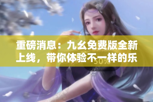 重磅消息：九幺免费版全新上线，带你体验不一样的乐趣！