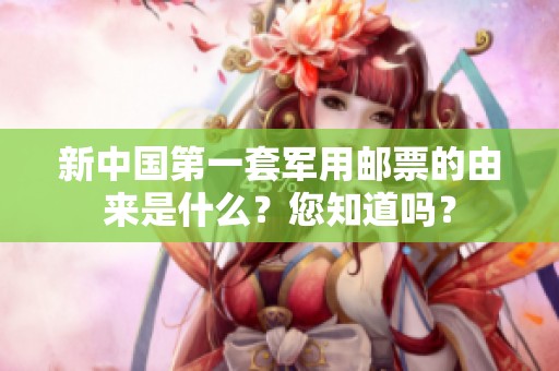 新中国第一套军用邮票的由来是什么？您知道吗？