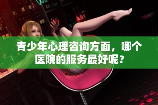 青少年心理咨询方面，哪个医院的服务最好呢？