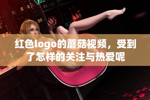 红色logo的蘑菇视频，受到了怎样的关注与热爱呢