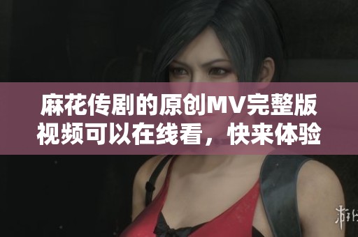 麻花传剧的原创MV完整版视频可以在线看，快来体验精彩内容吧！
