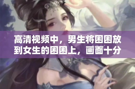 高清视频中，男生将困困放到女生的困困上，画面十分有趣