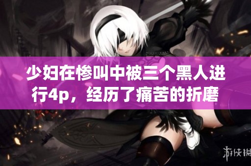 少妇在惨叫中被三个黑人进行4p，经历了痛苦的折磨与喧闹。