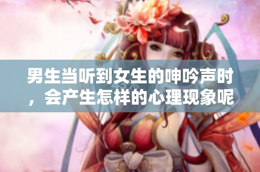 男生当听到女生的呻吟声时，会产生怎样的心理现象呢