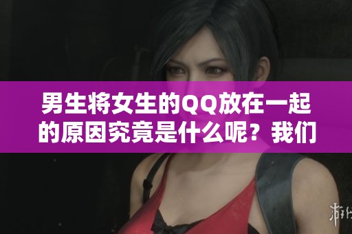 男生将女生的QQ放在一起的原因究竟是什么呢？我们来深入探讨一下。